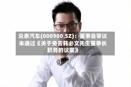 众泰汽车(000980.SZ):董事会审议未通过《关于免去韩必文先生董事长职务的议案》-第2张图片