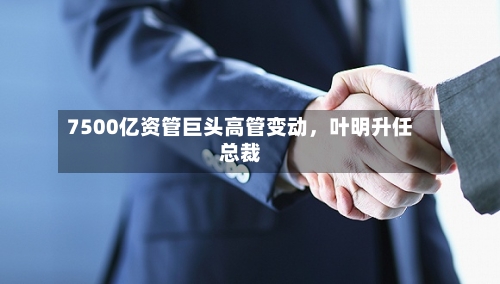 7500亿资管巨头高管变动，叶明升任总裁