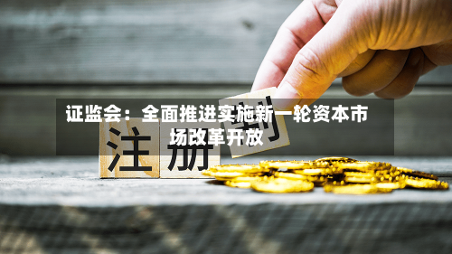 证监会:全面推进实施新一轮资本市场改革开放-第2张图片