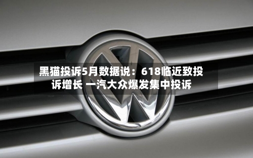 黑猫投诉5月数据说:618临近致投诉增长 一汽大众爆发集中投诉-第3张图片
