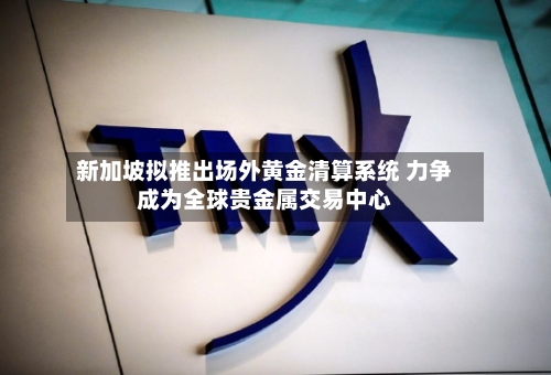 新加坡拟推出场外黄金清算系统 力争成为全球贵金属交易中心
