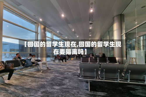 【回国的留学生现在,回国的留学生现在要隔离吗】-第1张图片
