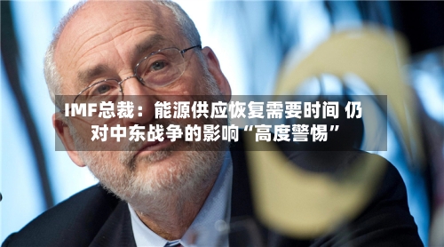 IMF总裁:能源供应恢复需要时间 仍对中东战争的影响“高度警惕”