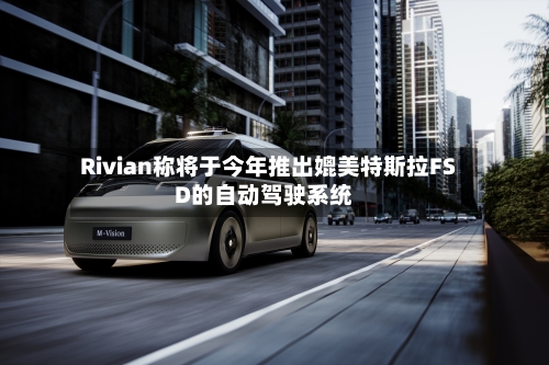 Rivian称将于今年推出媲美特斯拉FSD的自动驾驶系统