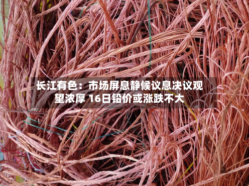 长江有色:市场屏息静候议息决议观望浓厚 16日铅价或涨跌不大-第2张图片