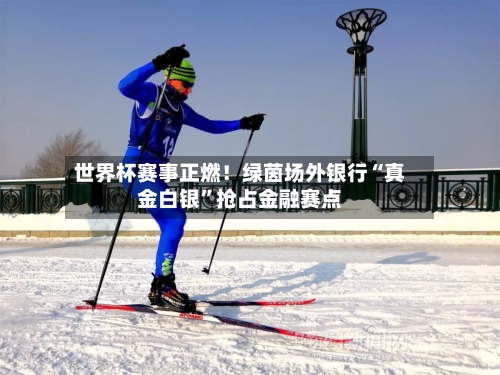 世界杯赛事正燃！绿茵场外银行“真金白银	”抢占金融赛点-第2张图片