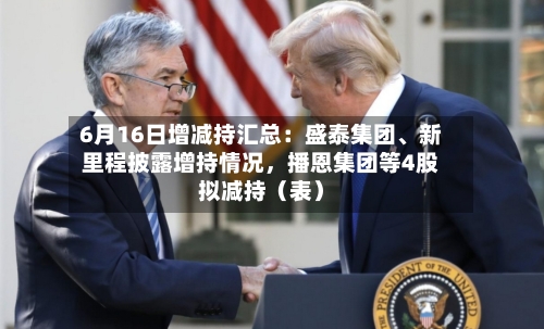 6月16日增减持汇总：盛泰集团、新里程披露增持情况，播恩集团等4股拟减持（表）-第2张图片