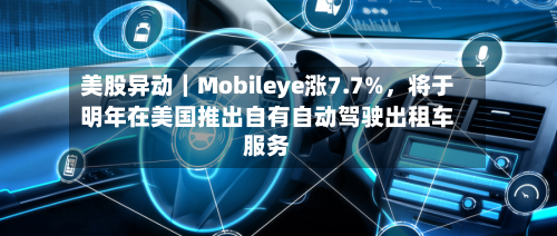 美股异动|Mobileye涨7.7%,将于明年在美国推出自有自动驾驶出租车服务