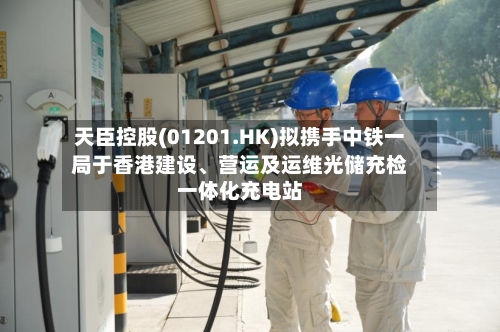 天臣控股(01201.HK)拟携手中铁一局于香港建设、营运及运维光储充检一体化充电站-第2张图片