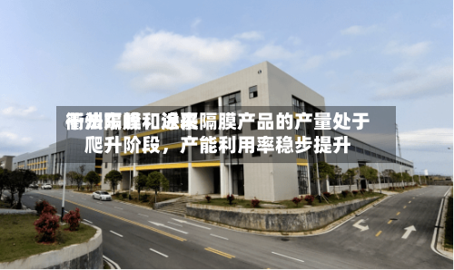 衢州东峰：近来干法隔膜和涂覆隔膜产品的产量处于爬升阶段，产能利用率稳步提升-第1张图片