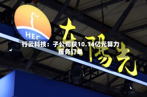 行云科技:子公司获10.14亿元算力服务订单-第2张图片