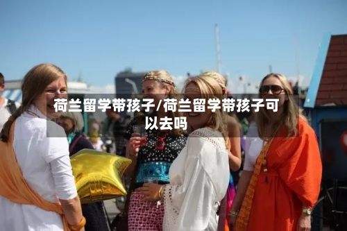 荷兰留学带孩子/荷兰留学带孩子可以去吗