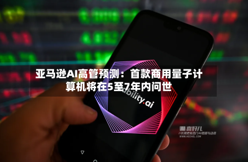 亚马逊AI高管预测:首款商用量子计算机将在5至7年内问世
