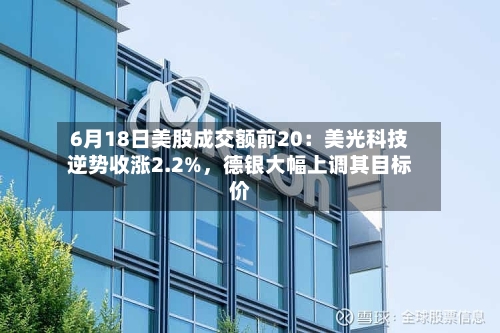 6月18日美股成交额前20:美光科技逆势收涨2.2%,德银大幅上调其目标价