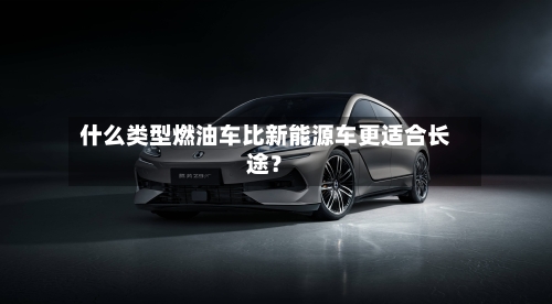 什么类型燃油车比新能源车更适合长途?