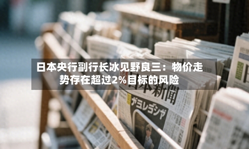 日本央行副行长冰见野良三:物价走势存在超过2%目标的风险