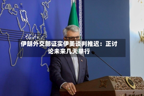 伊朗外交部证实伊美谈判推迟:正讨论未来几天举行