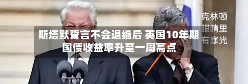 斯塔默誓言不会退缩后 英国10年期国债收益率升至一周高点-第2张图片