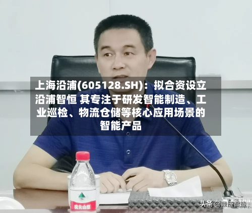 上海沿浦(605128.SH)：拟合资设立沿浦智恒 其专注于研发智能制造、工业巡检、物流仓储等核心应用场景的智能产品-第2张图片