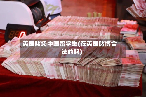 英国赌场中国留学生(在英国赌博合法的吗)
