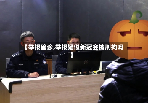 【举报确诊,举报疑似新冠会被刑拘吗】