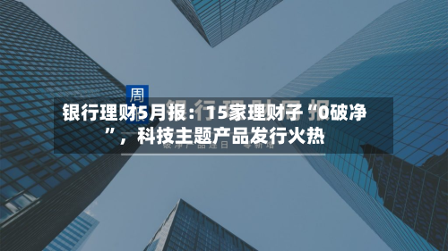 银行理财5月报：15家理财子“0破净”，科技主题产品发行火热-第3张图片