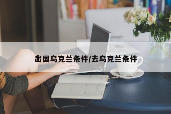 出国乌克兰条件/去乌克兰条件