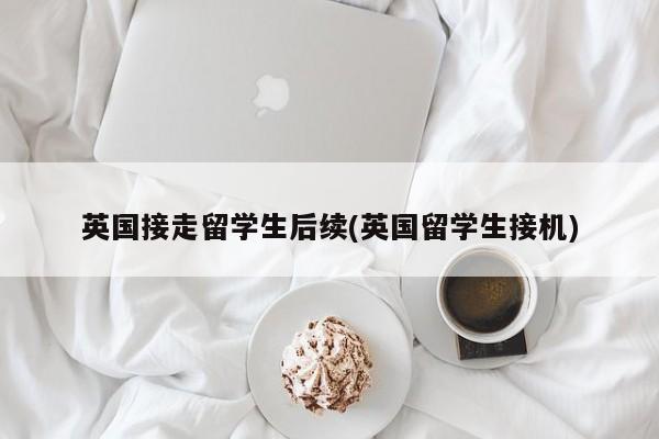英国接走留学生后续(英国留学生接机)