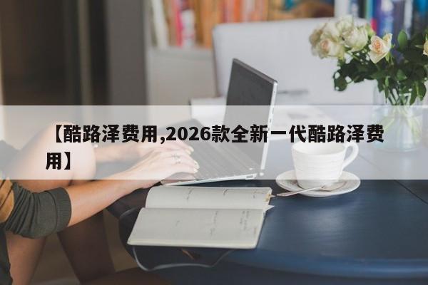 【酷路泽费用,2026款全新一代酷路泽费用】