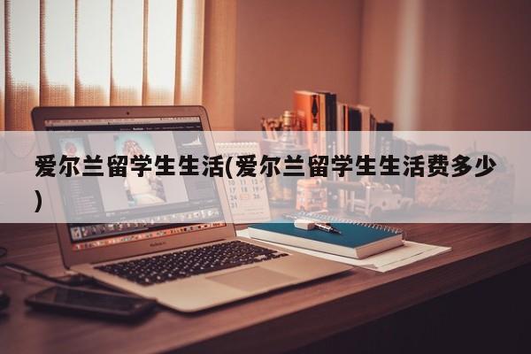 爱尔兰留学生生活(爱尔兰留学生生活费多少)