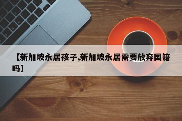 【新加坡永居孩子,新加坡永居需要放弃国籍吗】