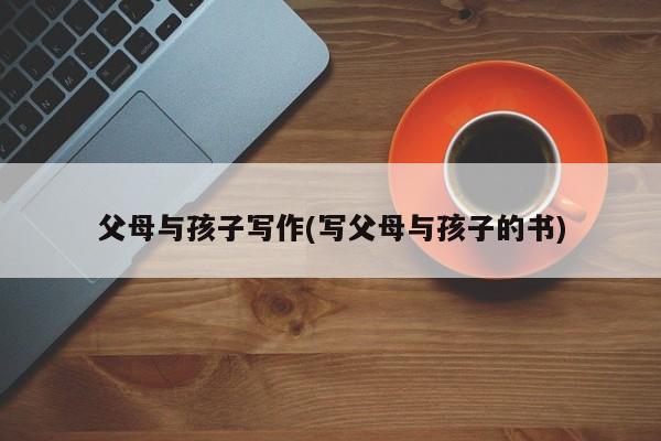父母与孩子写作(写父母与孩子的书)