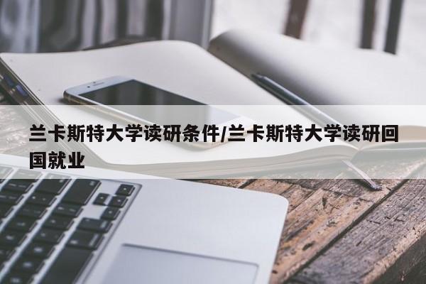 兰卡斯特大学读研条件/兰卡斯特大学读研回国就业