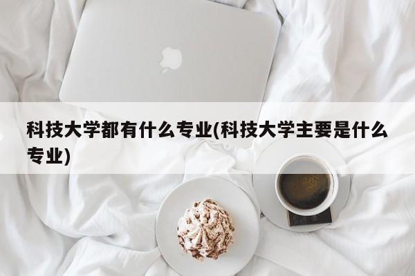 科技大学都有什么专业(科技大学主要是什么专业)