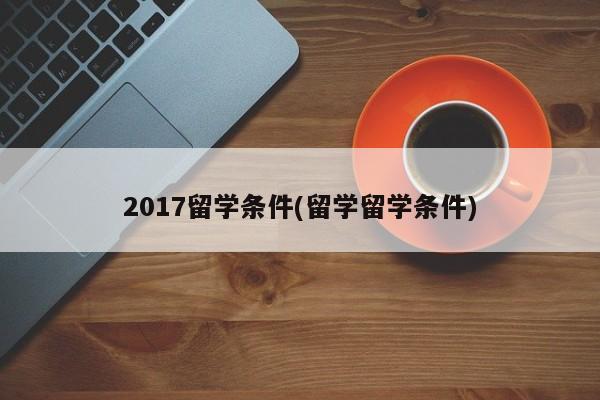 2017留学条件(留学留学条件)