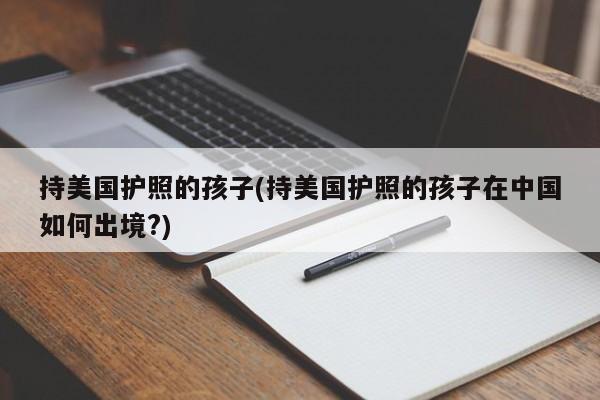 持美国护照的孩子(持美国护照的孩子在中国如何出境?)