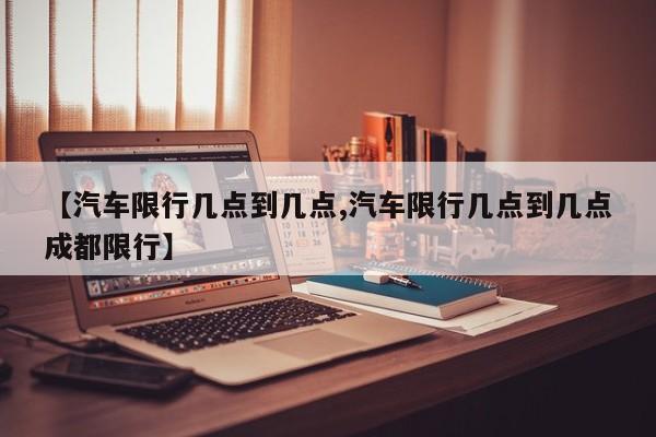 【汽车限行几点到几点,汽车限行几点到几点成都限行】