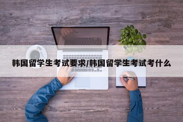 韩国留学生考试要求/韩国留学生考试考什么