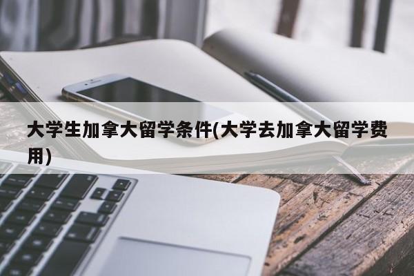 大学生加拿大留学条件(大学去加拿大留学费用)