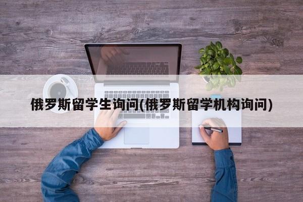 俄罗斯留学生询问(俄罗斯留学机构询问)