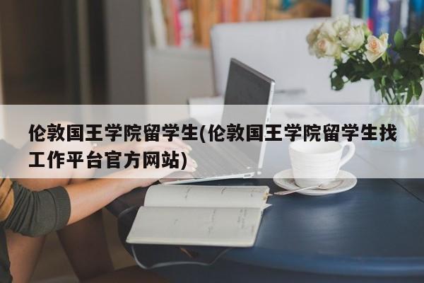 伦敦国王学院留学生(伦敦国王学院留学生找工作平台官方网站)