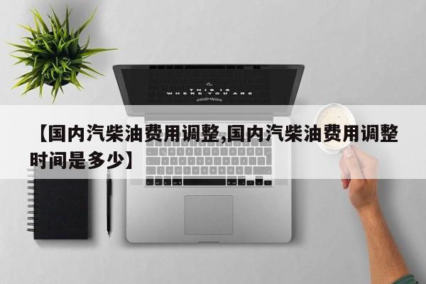 【国内汽柴油费用调整,国内汽柴油费用调整时间是多少】